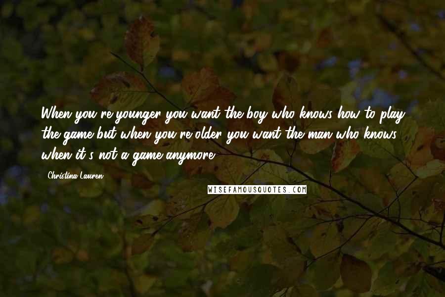 Christina Lauren Quotes: When you're younger you want the boy who knows how to play the game but when you're older you want the man who knows when it's not a game anymore.