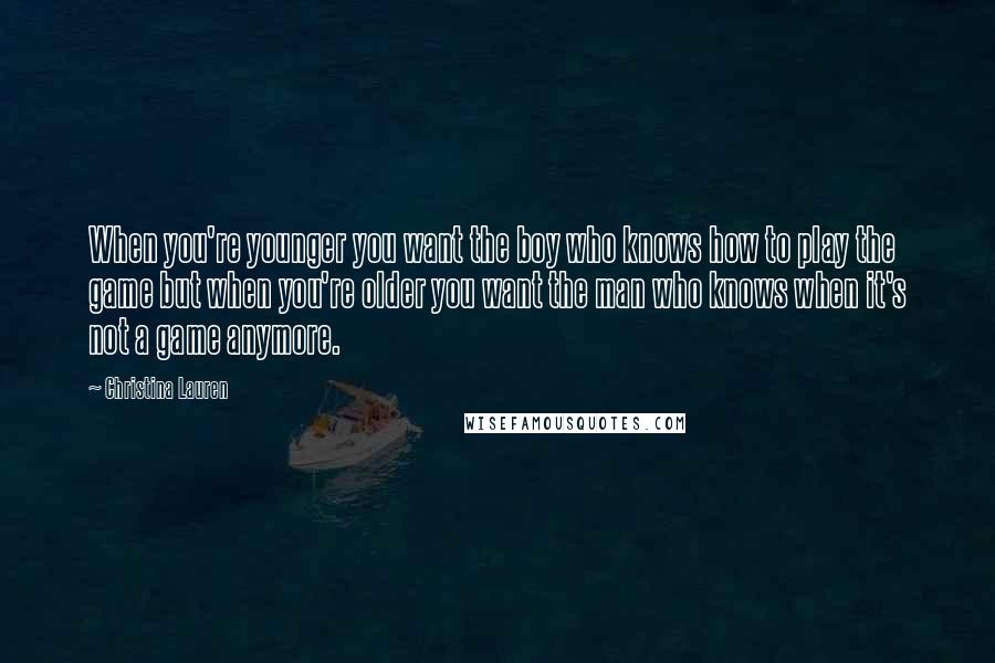 Christina Lauren Quotes: When you're younger you want the boy who knows how to play the game but when you're older you want the man who knows when it's not a game anymore.