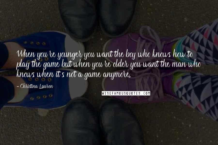 Christina Lauren Quotes: When you're younger you want the boy who knows how to play the game but when you're older you want the man who knows when it's not a game anymore.