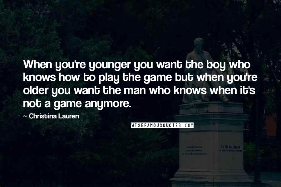 Christina Lauren Quotes: When you're younger you want the boy who knows how to play the game but when you're older you want the man who knows when it's not a game anymore.