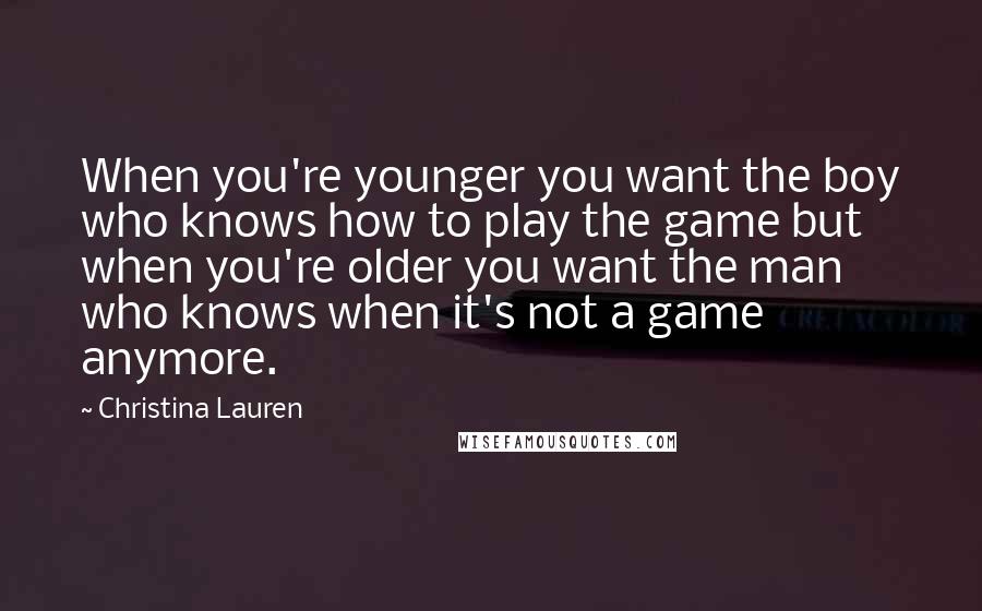 Christina Lauren Quotes: When you're younger you want the boy who knows how to play the game but when you're older you want the man who knows when it's not a game anymore.