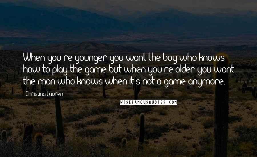 Christina Lauren Quotes: When you're younger you want the boy who knows how to play the game but when you're older you want the man who knows when it's not a game anymore.