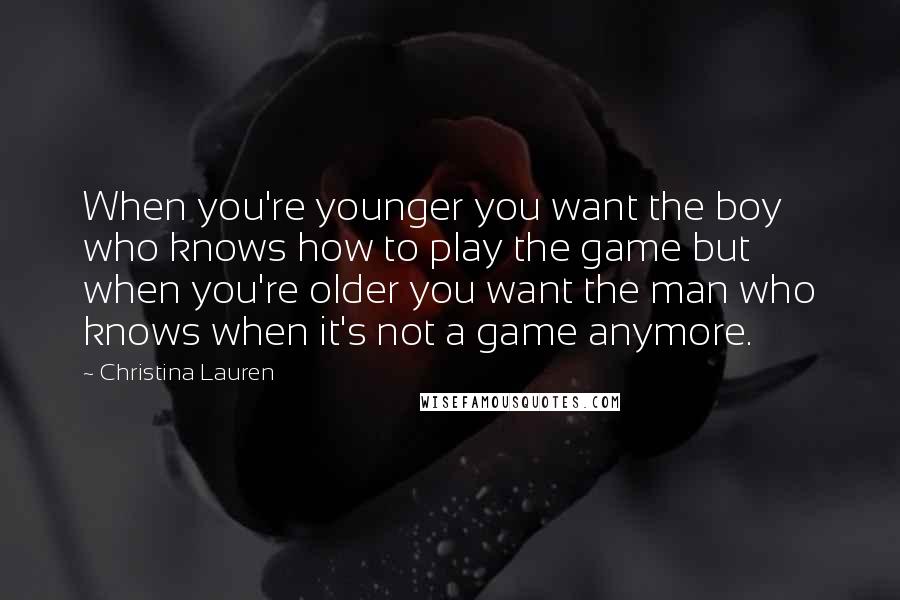 Christina Lauren Quotes: When you're younger you want the boy who knows how to play the game but when you're older you want the man who knows when it's not a game anymore.