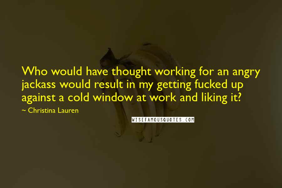 Christina Lauren Quotes: Who would have thought working for an angry jackass would result in my getting fucked up against a cold window at work and liking it?