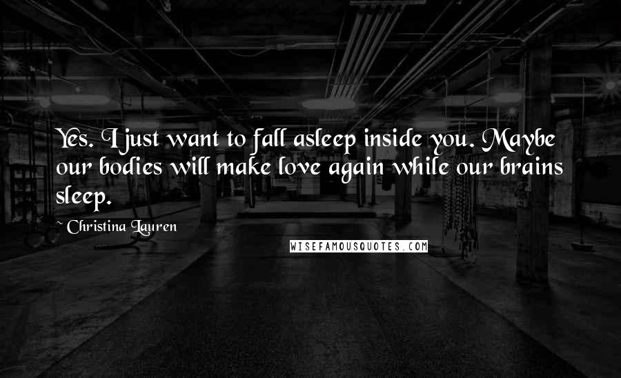 Christina Lauren Quotes: Yes. I just want to fall asleep inside you. Maybe our bodies will make love again while our brains sleep.