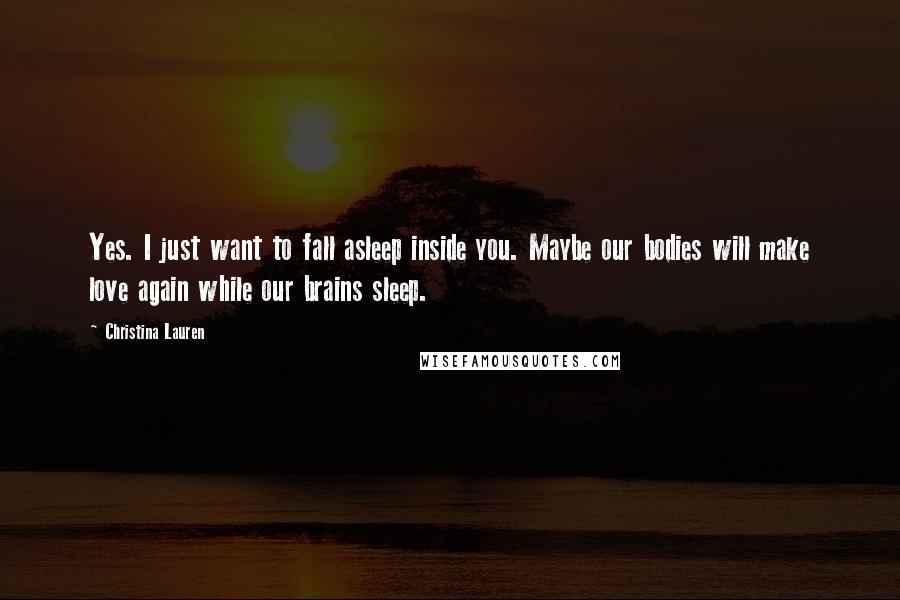 Christina Lauren Quotes: Yes. I just want to fall asleep inside you. Maybe our bodies will make love again while our brains sleep.