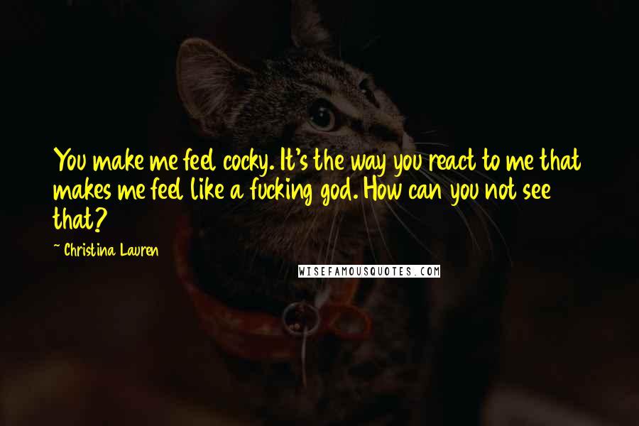 Christina Lauren Quotes: You make me feel cocky. It's the way you react to me that makes me feel like a fucking god. How can you not see that?