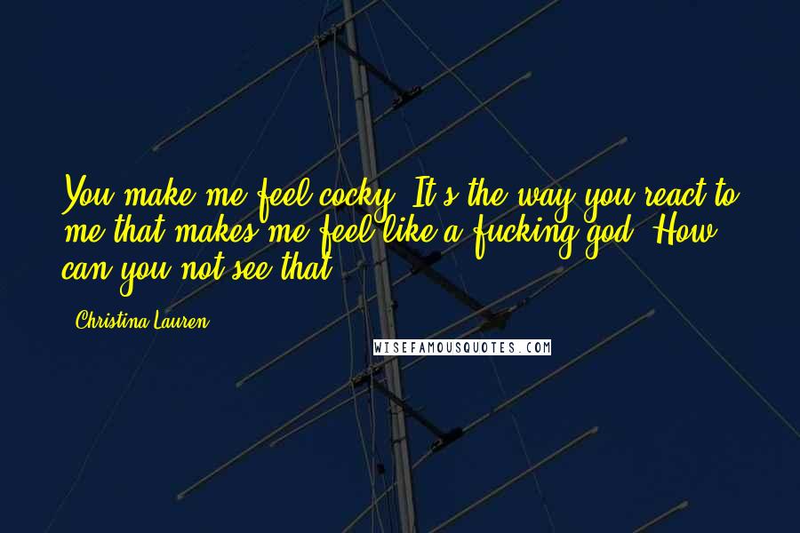 Christina Lauren Quotes: You make me feel cocky. It's the way you react to me that makes me feel like a fucking god. How can you not see that?