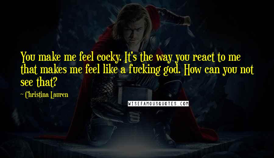 Christina Lauren Quotes: You make me feel cocky. It's the way you react to me that makes me feel like a fucking god. How can you not see that?