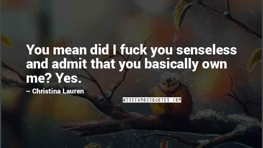 Christina Lauren Quotes: You mean did I fuck you senseless and admit that you basically own me? Yes.