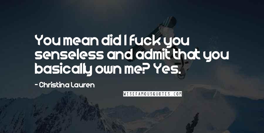 Christina Lauren Quotes: You mean did I fuck you senseless and admit that you basically own me? Yes.