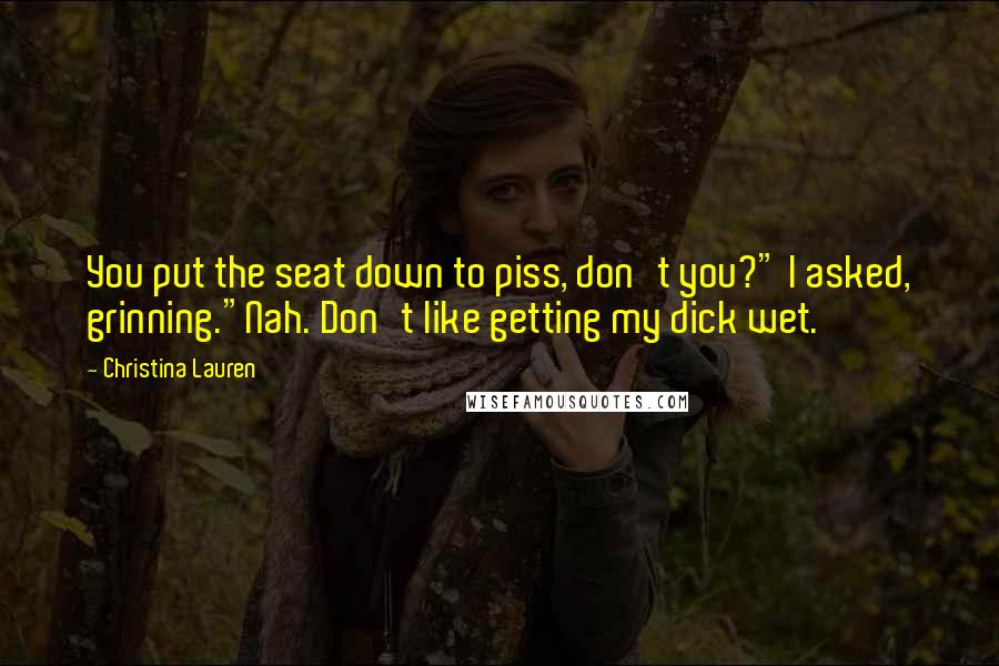 Christina Lauren Quotes: You put the seat down to piss, don't you?" I asked, grinning."Nah. Don't like getting my dick wet.