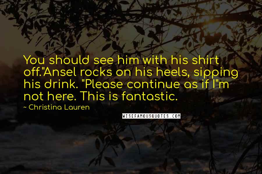 Christina Lauren Quotes: You should see him with his shirt off."Ansel rocks on his heels, sipping his drink. "Please continue as if I"m not here. This is fantastic.