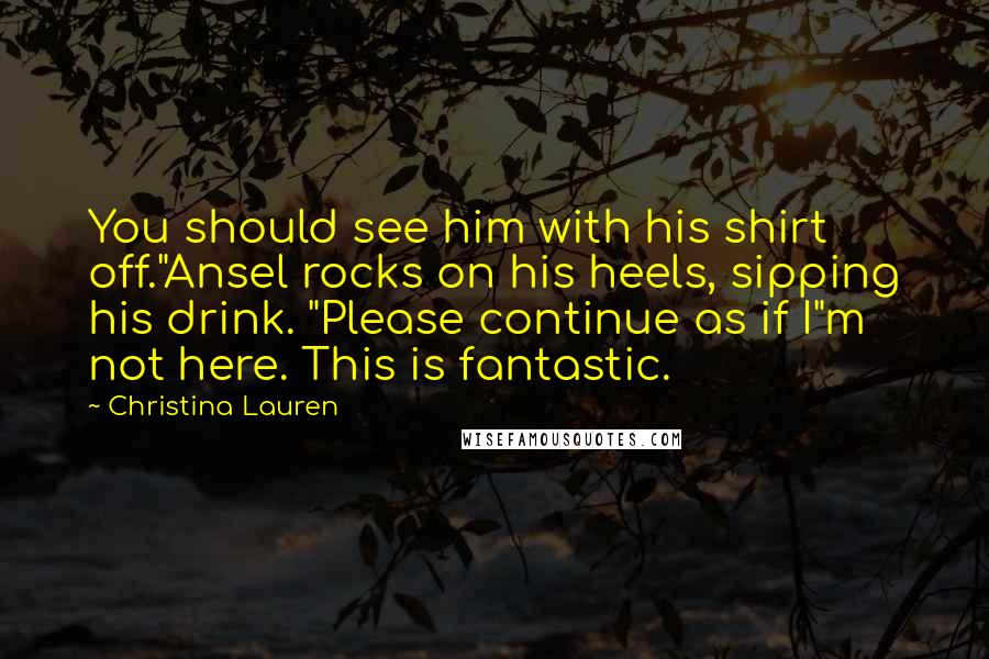 Christina Lauren Quotes: You should see him with his shirt off."Ansel rocks on his heels, sipping his drink. "Please continue as if I"m not here. This is fantastic.