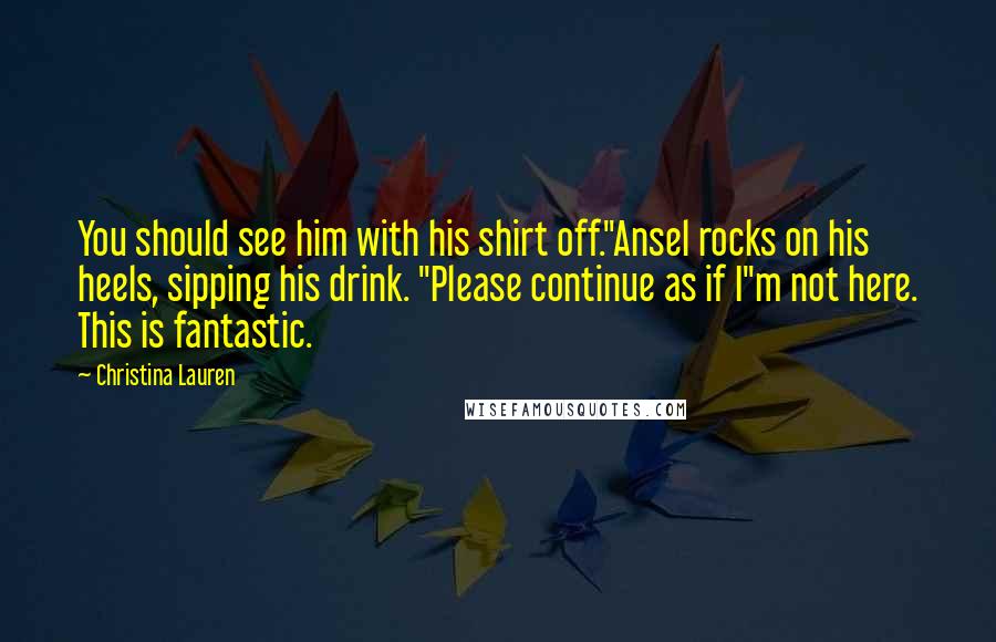 Christina Lauren Quotes: You should see him with his shirt off."Ansel rocks on his heels, sipping his drink. "Please continue as if I"m not here. This is fantastic.