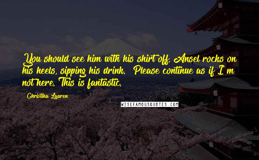 Christina Lauren Quotes: You should see him with his shirt off."Ansel rocks on his heels, sipping his drink. "Please continue as if I"m not here. This is fantastic.