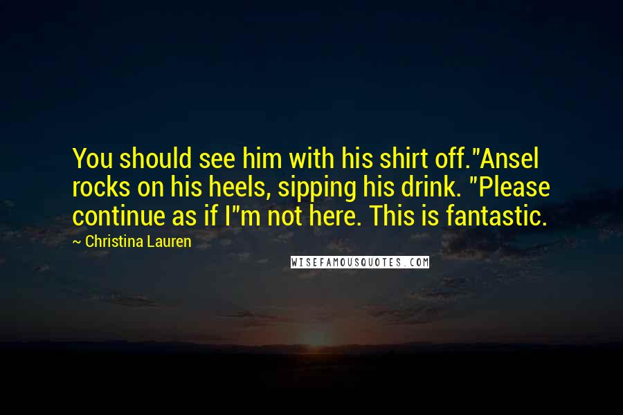 Christina Lauren Quotes: You should see him with his shirt off."Ansel rocks on his heels, sipping his drink. "Please continue as if I"m not here. This is fantastic.