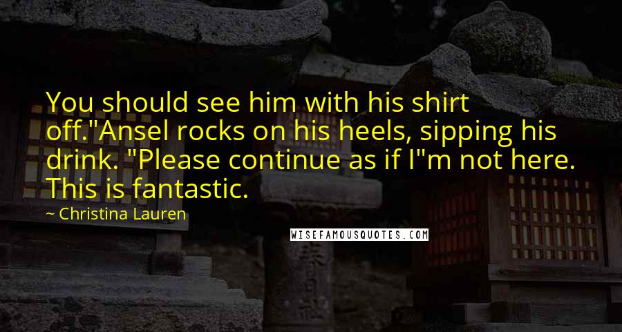 Christina Lauren Quotes: You should see him with his shirt off."Ansel rocks on his heels, sipping his drink. "Please continue as if I"m not here. This is fantastic.