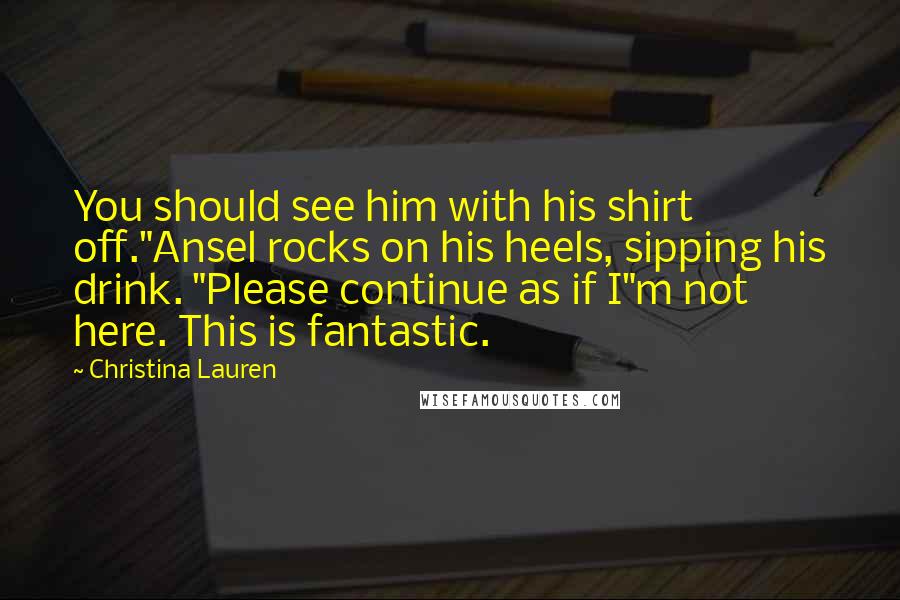 Christina Lauren Quotes: You should see him with his shirt off."Ansel rocks on his heels, sipping his drink. "Please continue as if I"m not here. This is fantastic.