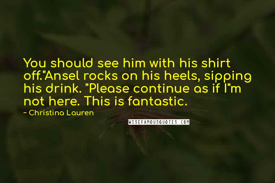 Christina Lauren Quotes: You should see him with his shirt off."Ansel rocks on his heels, sipping his drink. "Please continue as if I"m not here. This is fantastic.