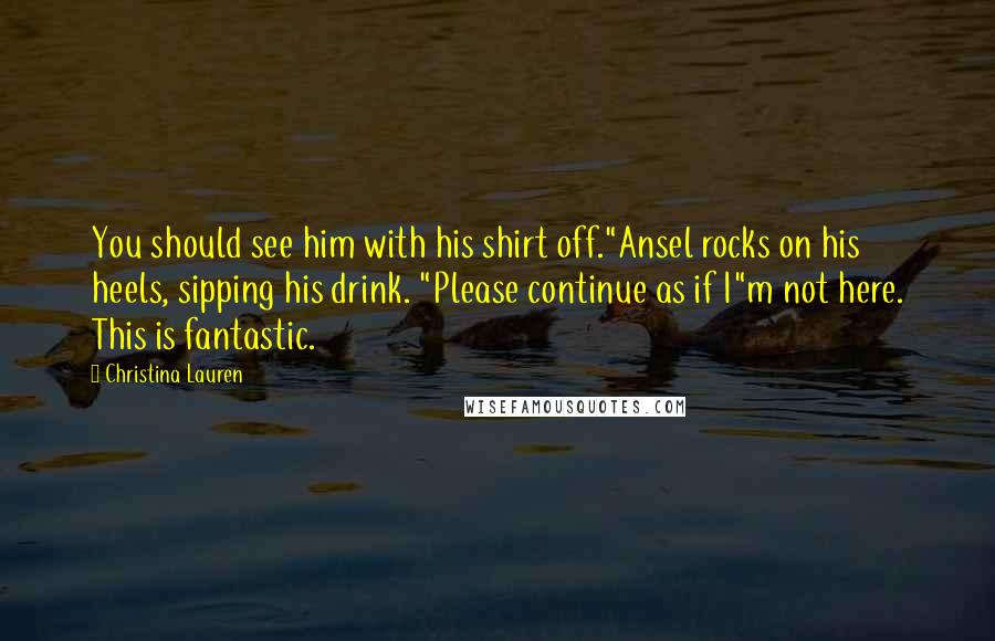 Christina Lauren Quotes: You should see him with his shirt off."Ansel rocks on his heels, sipping his drink. "Please continue as if I"m not here. This is fantastic.