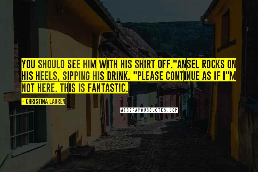 Christina Lauren Quotes: You should see him with his shirt off."Ansel rocks on his heels, sipping his drink. "Please continue as if I"m not here. This is fantastic.