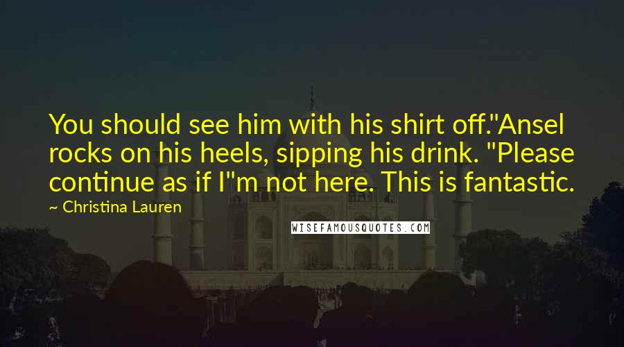 Christina Lauren Quotes: You should see him with his shirt off."Ansel rocks on his heels, sipping his drink. "Please continue as if I"m not here. This is fantastic.