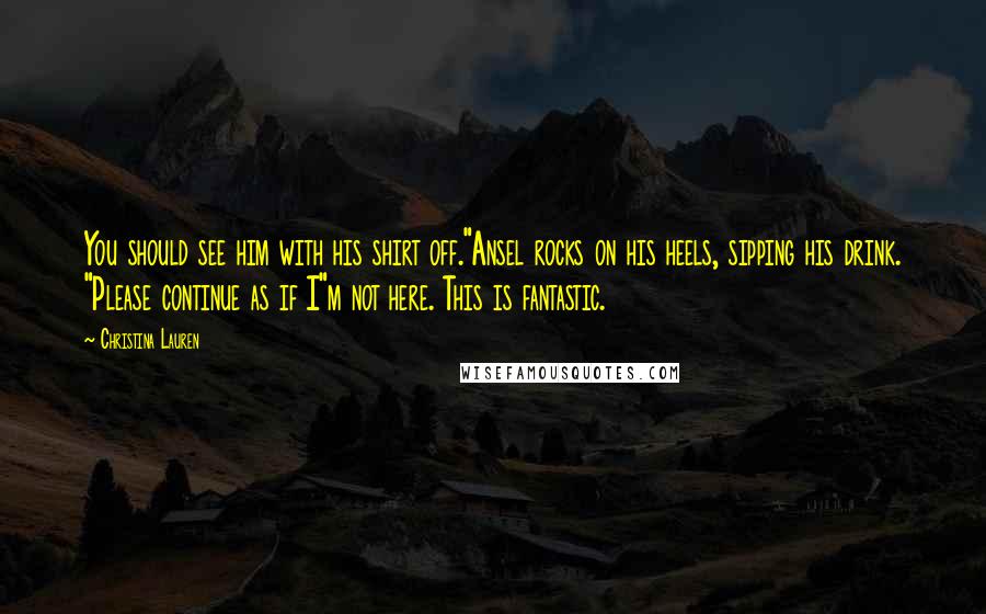 Christina Lauren Quotes: You should see him with his shirt off."Ansel rocks on his heels, sipping his drink. "Please continue as if I"m not here. This is fantastic.