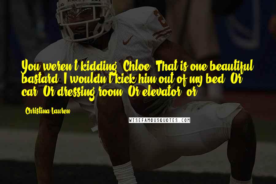 Christina Lauren Quotes: You weren't kidding, Chloe. That is one beautiful bastard. I wouldn't kick him out of my bed. Or car. Or dressing room. Or elevator, or-