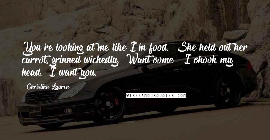 Christina Lauren Quotes: You're looking at me like I'm food." She held out her carrot, grinned wickedly. "Want some?" I shook my head. "I want you.