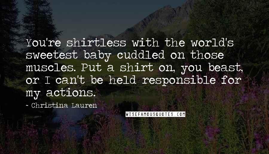 Christina Lauren Quotes: You're shirtless with the world's sweetest baby cuddled on those muscles. Put a shirt on, you beast, or I can't be held responsible for my actions.