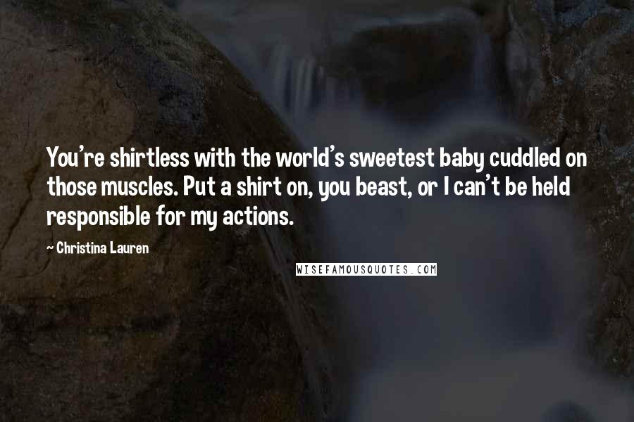 Christina Lauren Quotes: You're shirtless with the world's sweetest baby cuddled on those muscles. Put a shirt on, you beast, or I can't be held responsible for my actions.