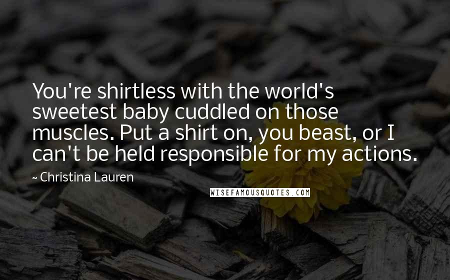 Christina Lauren Quotes: You're shirtless with the world's sweetest baby cuddled on those muscles. Put a shirt on, you beast, or I can't be held responsible for my actions.