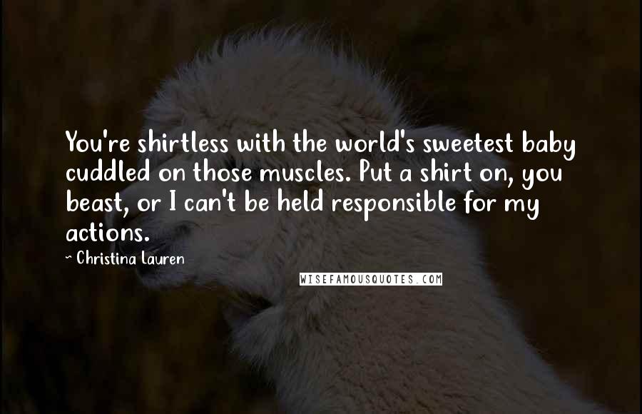 Christina Lauren Quotes: You're shirtless with the world's sweetest baby cuddled on those muscles. Put a shirt on, you beast, or I can't be held responsible for my actions.