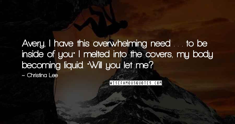 Christina Lee Quotes: Avery, I have this overwhelming need . . . to be inside of you." I melted into the covers, my body becoming liquid. "Will you let me?