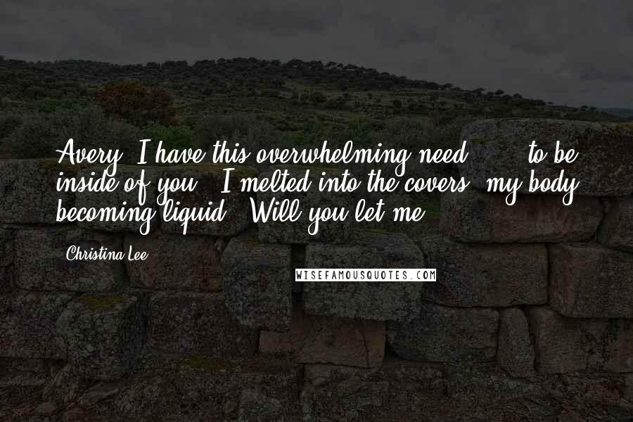 Christina Lee Quotes: Avery, I have this overwhelming need . . . to be inside of you." I melted into the covers, my body becoming liquid. "Will you let me?
