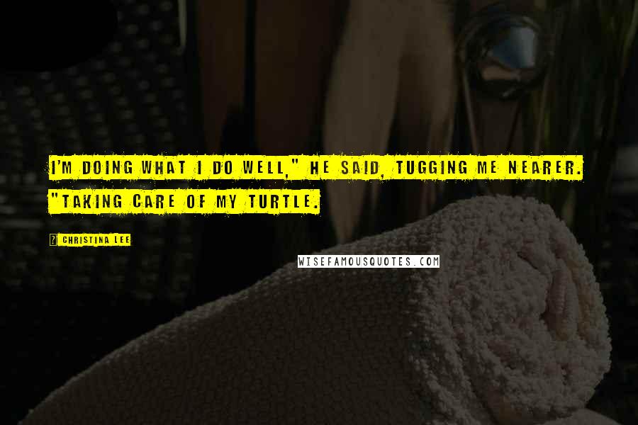 Christina Lee Quotes: I'm doing what I do well," he said, tugging me nearer. "Taking care of my Turtle.