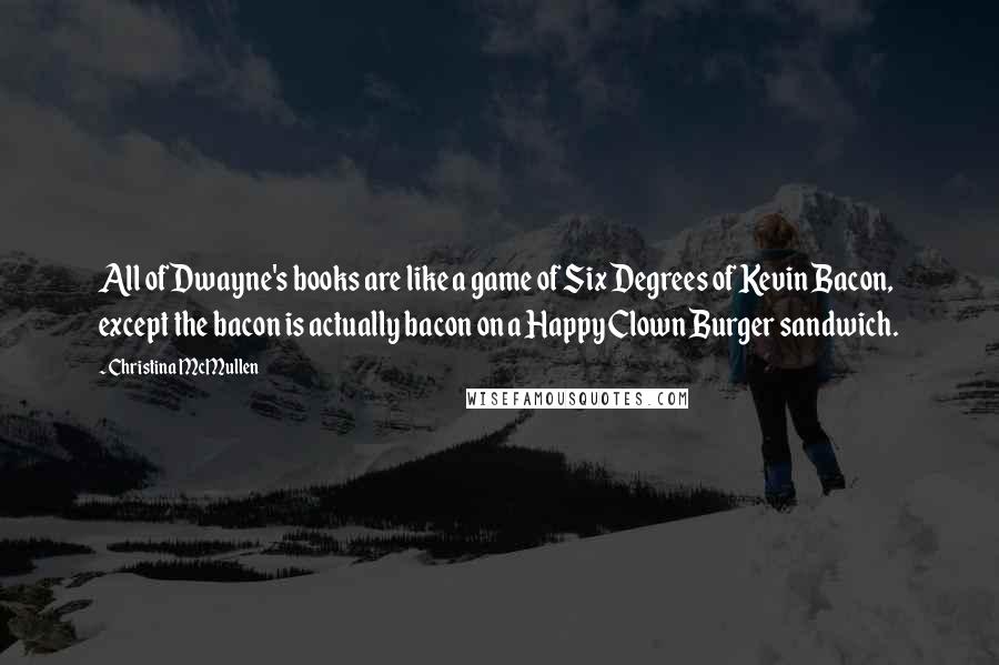 Christina McMullen Quotes: All of Dwayne's books are like a game of Six Degrees of Kevin Bacon, except the bacon is actually bacon on a Happy Clown Burger sandwich.