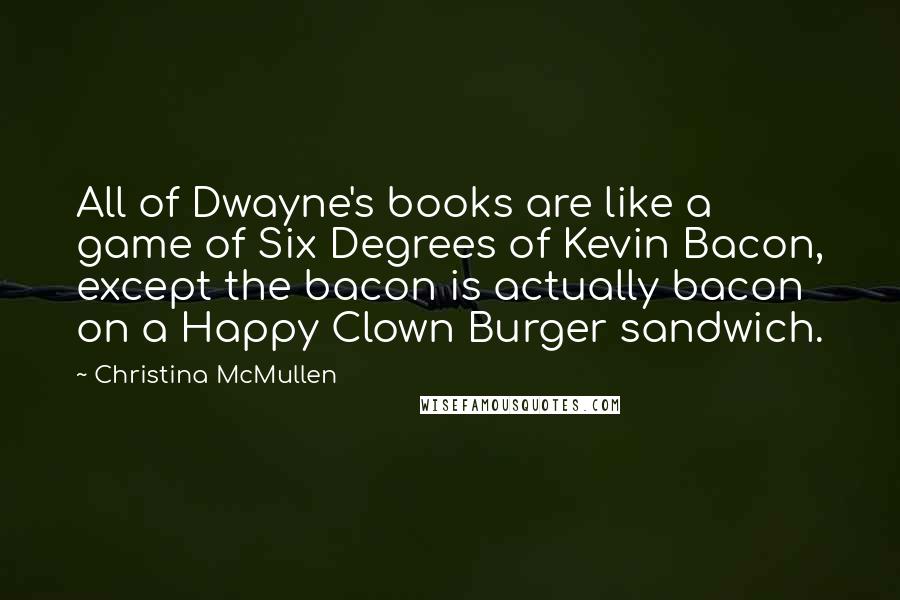 Christina McMullen Quotes: All of Dwayne's books are like a game of Six Degrees of Kevin Bacon, except the bacon is actually bacon on a Happy Clown Burger sandwich.