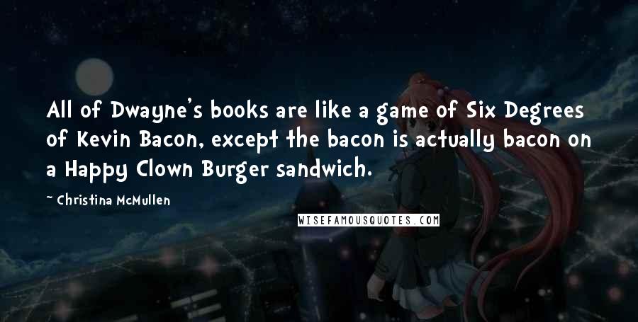 Christina McMullen Quotes: All of Dwayne's books are like a game of Six Degrees of Kevin Bacon, except the bacon is actually bacon on a Happy Clown Burger sandwich.