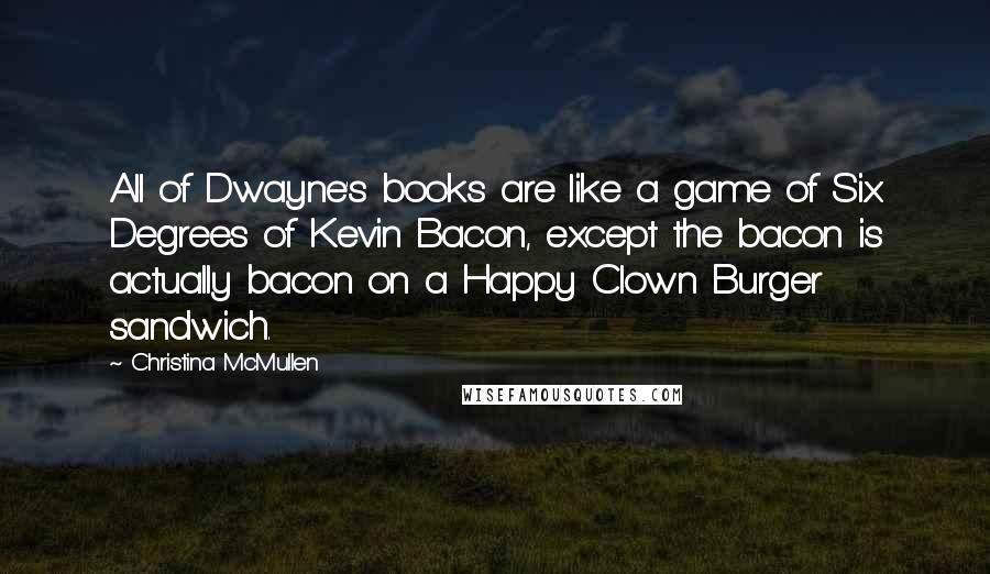 Christina McMullen Quotes: All of Dwayne's books are like a game of Six Degrees of Kevin Bacon, except the bacon is actually bacon on a Happy Clown Burger sandwich.