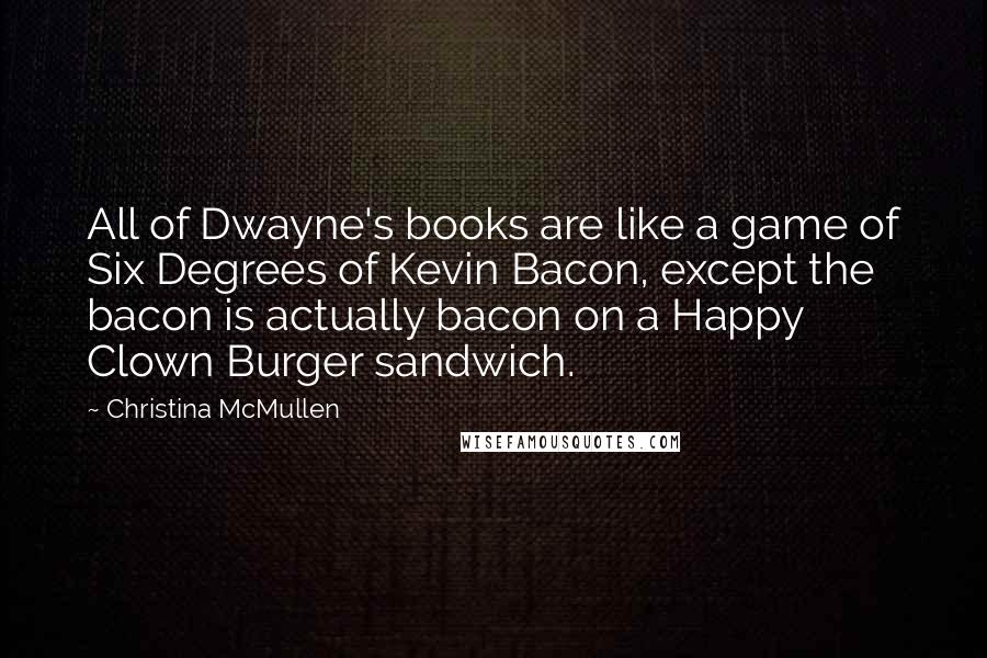 Christina McMullen Quotes: All of Dwayne's books are like a game of Six Degrees of Kevin Bacon, except the bacon is actually bacon on a Happy Clown Burger sandwich.