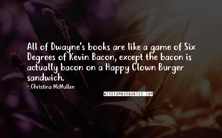 Christina McMullen Quotes: All of Dwayne's books are like a game of Six Degrees of Kevin Bacon, except the bacon is actually bacon on a Happy Clown Burger sandwich.