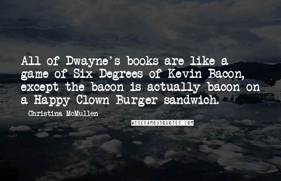 Christina McMullen Quotes: All of Dwayne's books are like a game of Six Degrees of Kevin Bacon, except the bacon is actually bacon on a Happy Clown Burger sandwich.