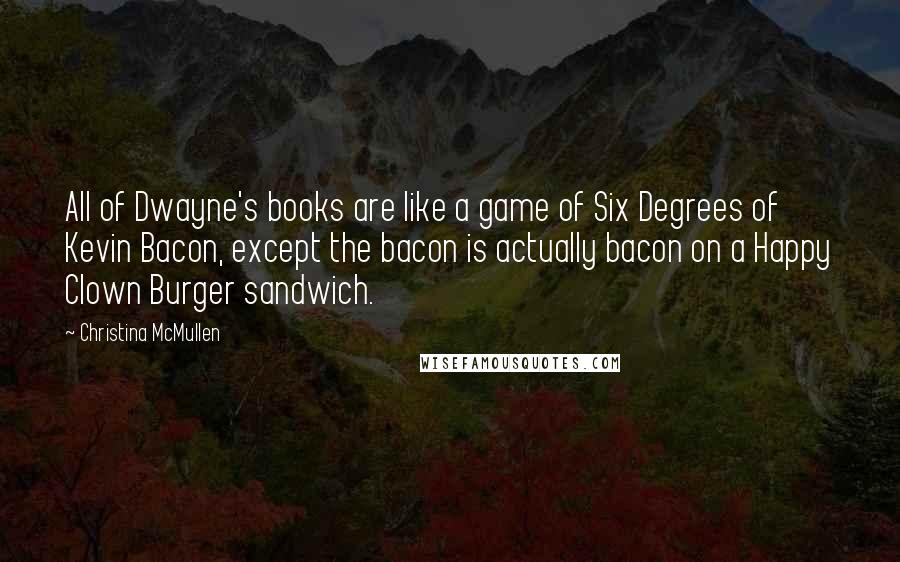 Christina McMullen Quotes: All of Dwayne's books are like a game of Six Degrees of Kevin Bacon, except the bacon is actually bacon on a Happy Clown Burger sandwich.