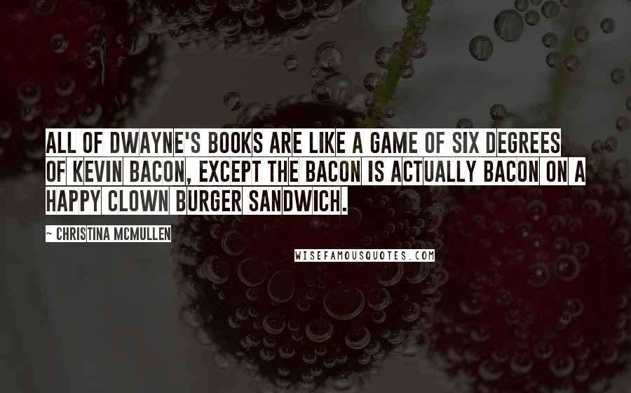 Christina McMullen Quotes: All of Dwayne's books are like a game of Six Degrees of Kevin Bacon, except the bacon is actually bacon on a Happy Clown Burger sandwich.