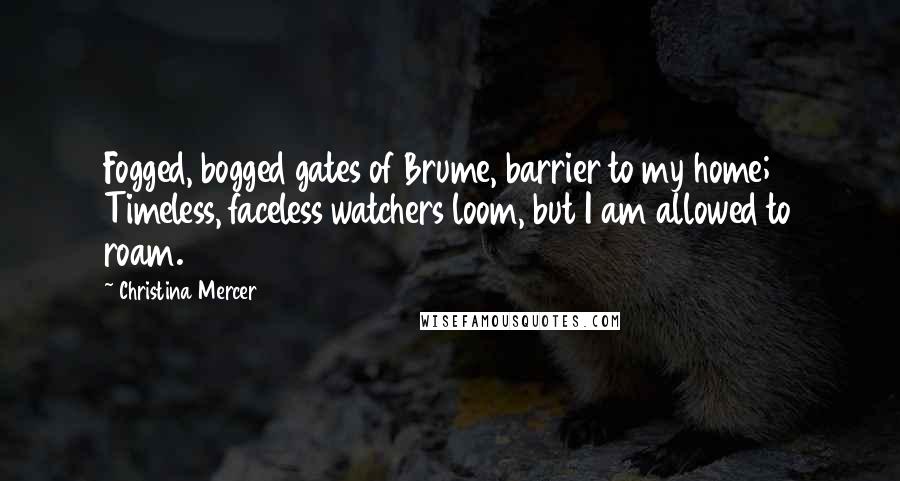 Christina Mercer Quotes: Fogged, bogged gates of Brume, barrier to my home; Timeless, faceless watchers loom, but I am allowed to roam.