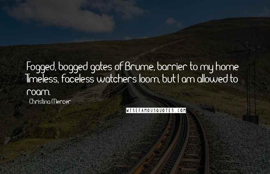 Christina Mercer Quotes: Fogged, bogged gates of Brume, barrier to my home; Timeless, faceless watchers loom, but I am allowed to roam.