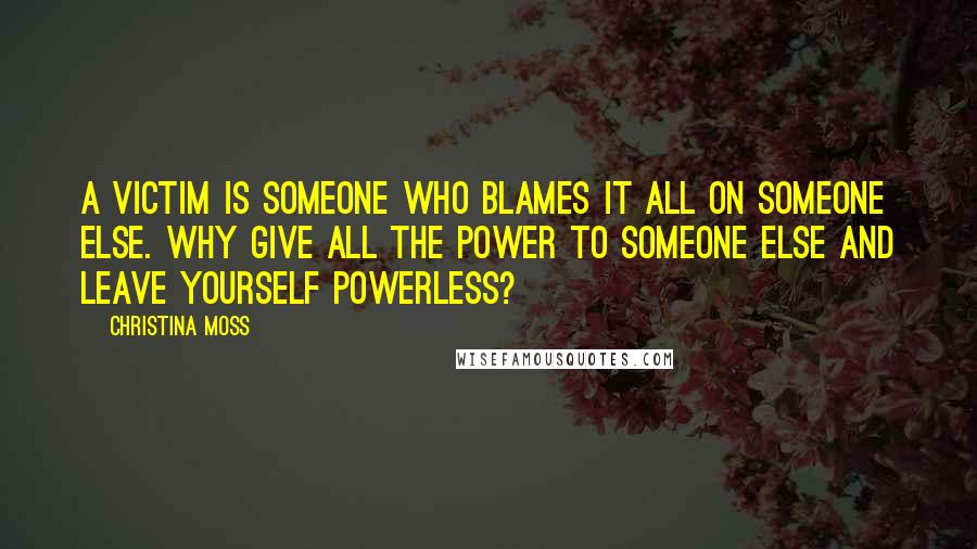 Christina Moss Quotes: A victim is someone who blames it all on someone else. Why give all the power to someone else and leave yourself powerless?