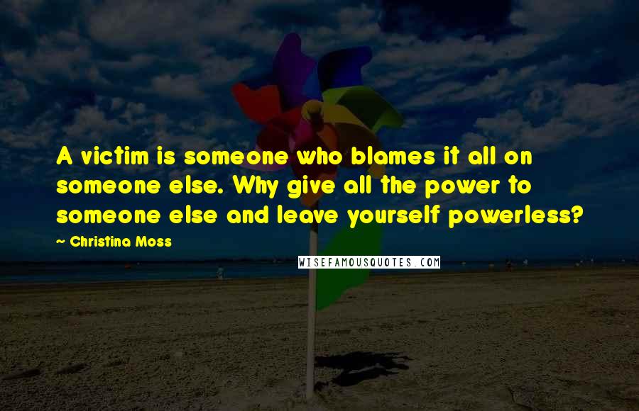 Christina Moss Quotes: A victim is someone who blames it all on someone else. Why give all the power to someone else and leave yourself powerless?
